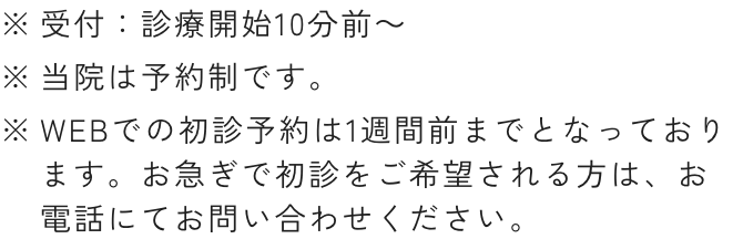 ※受付：診療開始10分前～※当院は予約制です。※WEBでの初診予約は3診療日前までとなっております。お急ぎで初診をご希望される方は、お電話にてお問い合わせください