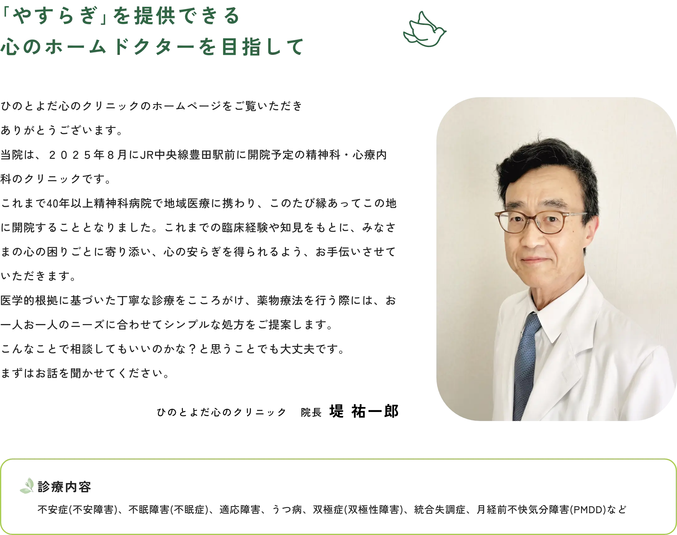 ｢やすらぎ｣を提供できる心のホームドクターを目指して　ひのとよだ心のクリニックのホームページをご覧いただきありがとうございます。当院は、２０２５年８月にJR中央線豊田駅前に開院予定の精神科・心療内科のクリニックです。これまで40年以上精神科病院で地域医療に携わり、このたび縁あってこの地に開院することとなりました。これまでの臨床経験や知見をもとに、みなさまの心の困りごとに寄り添い、心の安らぎを得られるよう、お手伝いさせていただきます。医学的根拠に基づいた丁寧な診療をこころがけ、薬物療法を行う際には、お一人お一人のニーズに合わせてシンプルな処方をご提案します。こんなことで相談してもいいのかな？と思うことでも大丈夫です。まずはお話を聞かせてください。　ひのとよだ心のクリニック　院長　堤 祐一郎　診療内容　不安症(不安障害)、不眠障害(不眠症)、適応障害、うつ病、双極症(双極性障害)、統合失調症、月経前不快気分障害(PMDD)など