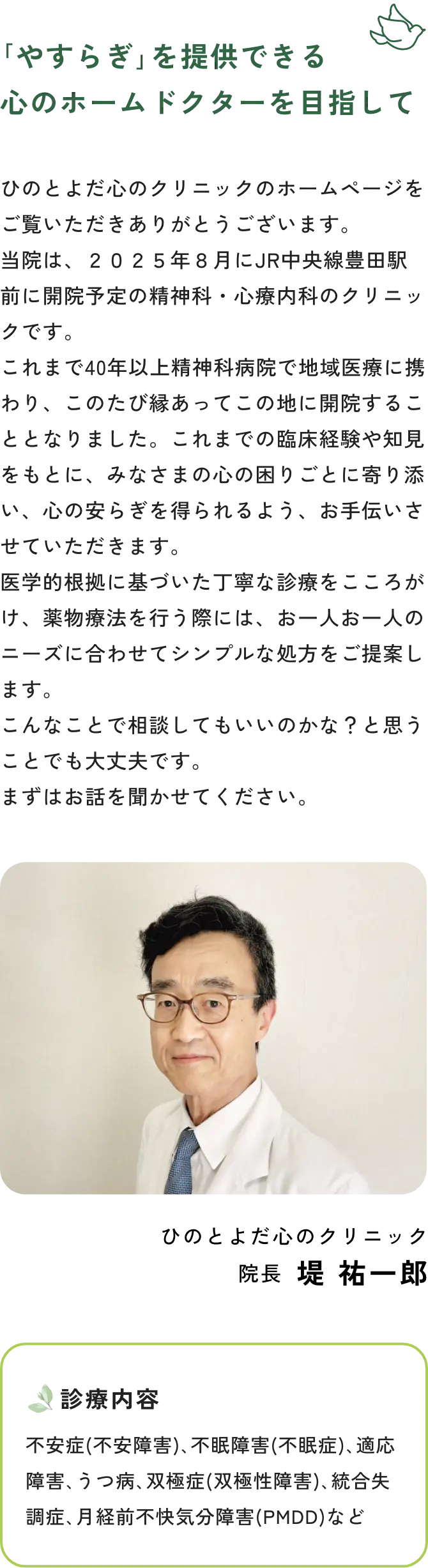 ｢やすらぎ｣を提供できる心のホームドクターを目指して　ひのとよだ心のクリニックのホームページをご覧いただきありがとうございます。当院は、２０２５年８月にJR中央線豊田駅前に開院予定の精神科・心療内科のクリニックです。これまで40年以上精神科病院で地域医療に携わり、このたび縁あってこの地に開院することとなりました。これまでの臨床経験や知見をもとに、みなさまの心の困りごとに寄り添い、心の安らぎを得られるよう、お手伝いさせていただきます。医学的根拠に基づいた丁寧な診療をこころがけ、薬物療法を行う際には、お一人お一人のニーズに合わせてシンプルな処方をご提案します。こんなことで相談してもいいのかな？と思うことでも大丈夫です。まずはお話を聞かせてください。　ひのとよだ心のクリニック　院長　堤 祐一郎　診療内容　不安症(不安障害)、不眠障害(不眠症)、適応障害、うつ病、双極症(双極性障害)、統合失調症、月経前不快気分障害(PMDD)など