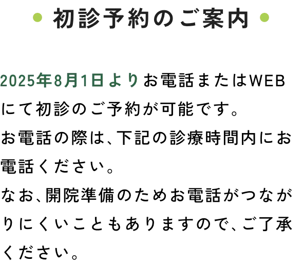 初診予約のご案内　2025年8月1日よりお電話またはWEBにて初診のご予約が可能です。お電話の際は､下記の診療時間内にお電話ください。なお､開院準備のためお電話がつながりにくいこともありますので､ご了承ください。